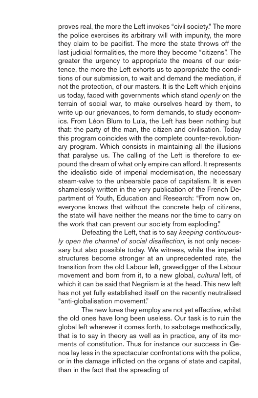 proves real, the more the Left invokes “civil society The more the police exercises its arbitrary will with impunity, the more they claim to be pacifist. The more the state throws off the last judicial formalities, the more they become “citizens”. The greater the urgency to appropriate the means of our exis- tence, the more the Left exhorts us to appropriate the condi- tions of our submission, to wait and demand the mediation, it not the protection, of our masters. It is the Left which enjoins us today, faced with governments which stand openly on the terrain of social war, to make ourselves heard by them, to write up our grievances, to form demands, to study econorm- ics. From Léon Blum to Lula, the Left has been nothing but that: the party of the man, the citizen and civilisation. Today this program coincides with the complete counter-revolution- ary program. Which consists in maintaining all the illusions that paralyse us. The calling of the Left is therefore to ex- pound the dream of what only empire can afford. It represents the idealistic side of imperial modernisation, the necessary steam-valve to the unbearable pace of capitalism. It is even shamelessly written in the very publication of the French De- partment of Youth, Education and Research: “From now on, everyone knows that without the concrete help of citizens, the state will have neither the means nor the time to carry on the work that can prevent our society from exploding Defeating the Left, that is to say keeping continuous- ly open the channel of social disaffection, is not only neces- sary but also possible today. We witness, while the imperial structures become stronger at an unprecedented rate, the transition from the old Labour left, gravedigger of the Labour movement and born from it, to a new global, cultural left, of which it can be said that Negriismis at the head. This new left has not yet fully established itself on the recently neutralised “anti-globalisation movement ‘The new lures they employ are not yet effective, whilst the old ones have long been useless. Our task is to ruin the global left wherever it comes forth, to sabotage methodically, that is to say in theory as well as in practice, any of its mo- ments of constitution. Thus for instance our success in Ge- noalay less in the spectacular confrontations with the police, orin the damage inflicted on the organs of state and capital, than in the fact that the spreading of